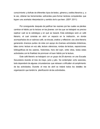 conocimiento y disfrute de diferentes tipos de textos, géneros y estilos literarios y, a
la vez, obtener las herramientas suficientes para formar lectores competentes que
logren una acertada interpretación y sentido de lo que leen. (SEP: 2011)
Por consiguiente después de justificar las razones por las cuales se plantea
cambiar el hábito por la lectura en los jóvenes con los que se trabajará es preciso
explicar cuál es la estrategia y en qué se basará. Esta estrategia será un café
literario, el cual consiste en abrir un espacio en la institución, en donde
acompañados de un sabroso café, se discuta, analice y reflexione una obra literaria
generando diversos puntos de vista con apoyo de diversas actividades didácticas,
tales como: lectura en voz alta, lectura silenciosa, rondas de lectura, exposiciones
bibliográficas de los autores, historietas, hora del cojín, entre otras, todas estas
actividades con la finalidad de promover el buen hábito por la lectura.
Este café literario se trabajará con un grupo de 29 alumnos en una Escuela
Secundaria durante el mes de mayo, junio y julio. Se contemplan ocho sesiones,
todo dependerá de algunas circunstancias que retrasan o dificultan el cumplimiento
de las actividades. Durante el mes de abril se tratará todos los detalles de
organización que tendrá la planificación de las actividades.
 