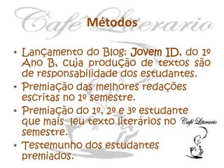 Métodos
• Lançamento do Blog: Jovem ID, do 1º
Ano B, cuja produção de textos são
de responsabilidade dos estudantes.
• Premiação das melhores redações
escritas no 1º semestre.
• Premiação do 1º, 2º e 3º estudante
que mais leu texto literários no 1º
semestre.
• Testemunho dos estudantes
premiados.

 