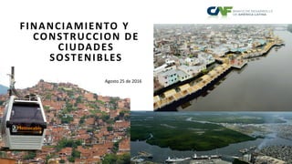 FINANCIAMIENTO Y
CONSTRUCCION DE
CIUDADES
SOSTENIBLES
Agosto 25 de 2016
 