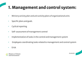 1. Management and control system:
• Ministry activity plan and unit activity plans of organizational units
• Specific plans and goals
• Cyclical reporting
• Self-assessment of management control
• Implementation of tasks in the control and management system
• Employees coordinating tasks related to management and control system
• Erisk
05.09.2023.
 