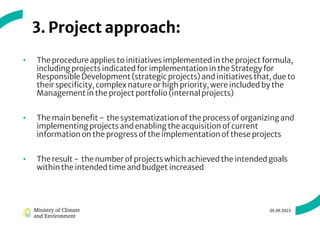 3. Project approach:
• The procedure applies to initiatives implemented in the project formula,
including projects indicated for implementation in the Strategy for
Responsible Development (strategic projects) and initiatives that, due to
their specificity, complex nature or high priority, were included by the
Management in the project portfolio (internal projects)
• The main benefit - the systematization of the process of organizing and
implementing projects and enabling the acquisition of current
information on the progress of the implementation of these projects
• The result - the number of projects which achieved the intended goals
within the intended time and budget increased
05.09.2023.
 