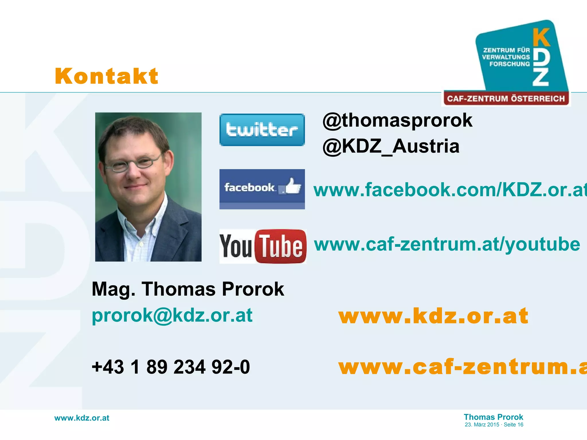 www.kdz.or.at Thomas Prorok
23. März 2015 · Seite 16
Kontakt
Mag. Thomas Prorok
prorok@kdz.or.at
+43 1 89 234 92-0
www.caf-zentrum.at/youtube
www.facebook.com/KDZ.or.at
@thomasprorok
@KDZ_Austria
www.kdz.or.at
www.caf-zentrum.a
 