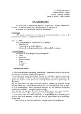 Eva Herrando González
                                                                 Marina Martínez Huecas
                                                               Ana Mª Pámpanas Arellano
                                                         Portavoz: Teresa Peláez Cabiedas


                                 C.A.F. MOTIVACIÓN

       La motivación es aquello que impulsa a las personas a realizar determinadas
acciones y en persistir en ellas hasta el cumplimiento de sus objetivos.
       Citaremos varios autores que hablan de la motivación:

VIGOTSKY
        No existe interiorización sin motivación. (La interiorización consiste en la
reconstrucción interna de una operación realizada).

McCLELLAND
     Para estar motivado, el niño necesita de 3 principios:
     - Socialización.
     - Fomento de la curiosidad del niño.
     - Criterios de evaluación que fomenten la búsqueda de resultados.
     -
MODELO TARGET
     Su manera de motivar sigue las siguientes pautas:
     - Tarea.
     - Autoridad.
     - Reconocimiento.
     - Grupo.
     - Evaluación.
     - Tiempo.

La motivación académica.

Lo primero que debemos saber es que para motivar a los alumnos, es que es preciso que
previamente el estudiante haya decidido motivarse.
Tenemos que tener en cuenta que para alcanzar un rendimiento óptimo, es necesario
poseer capacidades suficientes y ponerlas en práctica así como utilizar estrategias de
aprendizaje eficaces, y estar motivados, si conseguimos esta fusión el aprendizaje será
el máximo.
Hay una gran interacción, entre motivación, conducta académica y resultados. Por lo
tanto un alumno que vaya perdiendo el interés por el aprendizaje puede dejar de poner
en juego sus capacidades para el aprendizaje, disminuir sus actividades de aprendizaje,
empeorar sus resultados y aumentar su desmotivación.
Para salir de esta situación de desmotivación deben tenerse en cuenta todos los
planteamientos teóricos eficaces para mejorar la motivación y los resultados.
Todas las capacidades intelectuales implicadas en el aprendizaje se ven afectadas por su
nivel de motivación. Entre los factores que influyen negativamente en la motivación
encontramos:
   ◦ Características personales de cada alumno: el estado anímico, enfermedades, ect.
 
