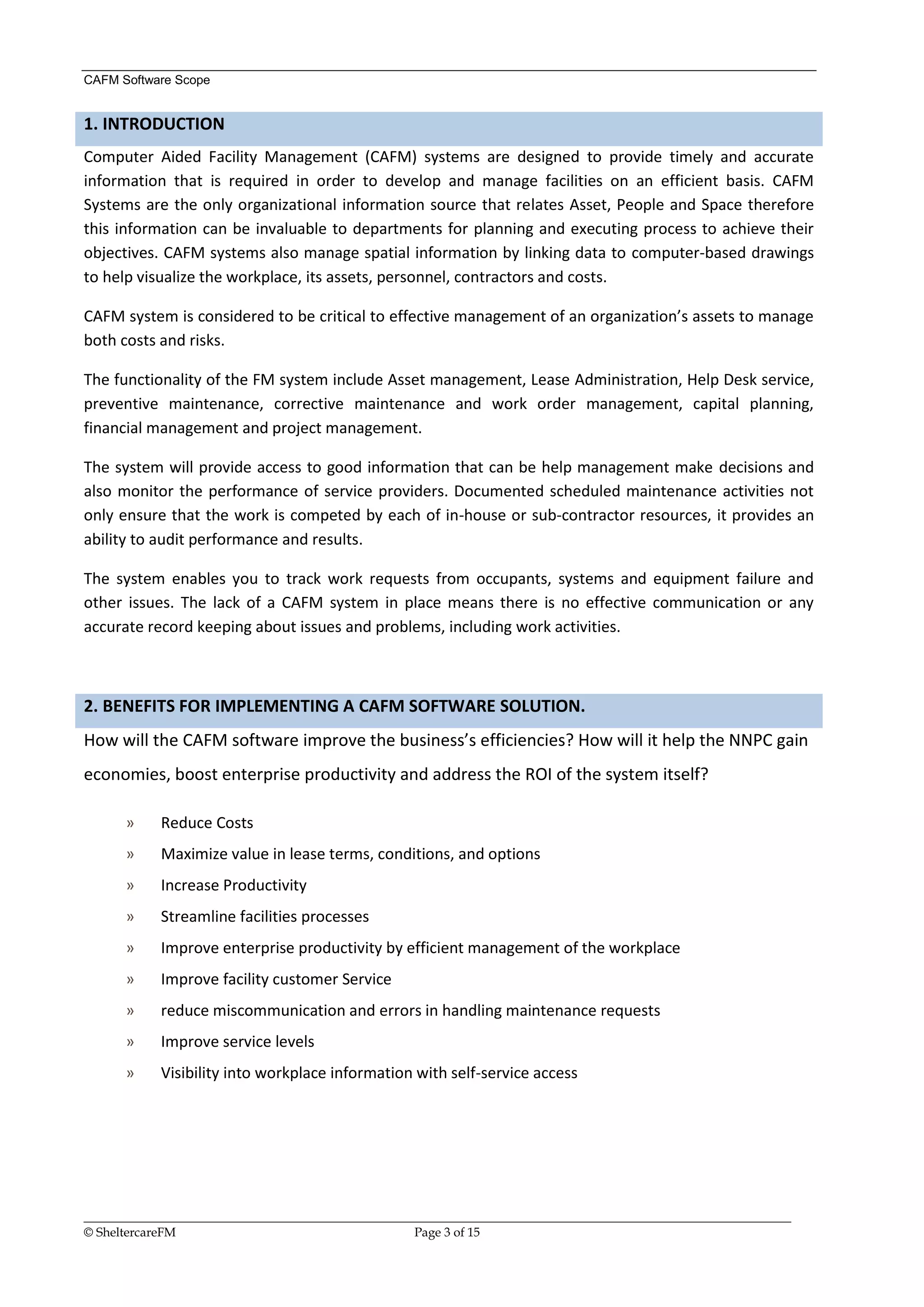 CAFM Software Scope


1. INTRODUCTION
Computer Aided Facility Management (CAFM) systems are designed to provide timely and accurate
information that is required in order to develop and manage facilities on an efficient basis. CAFM
Systems are the only organizational information source that relates Asset, People and Space therefore
this information can be invaluable to departments for planning and executing process to achieve their
objectives. CAFM systems also manage spatial information by linking data to computer-based drawings
to help visualize the workplace, its assets, personnel, contractors and costs.

CAFM system is considered to be critical to effective management of an organization’s assets to manage
both costs and risks.

The functionality of the FM system include Asset management, Lease Administration, Help Desk service,
preventive maintenance, corrective maintenance and work order management, capital planning,
financial management and project management.

The system will provide access to good information that can be help management make decisions and
also monitor the performance of service providers. Documented scheduled maintenance activities not
only ensure that the work is competed by each of in-house or sub-contractor resources, it provides an
ability to audit performance and results.

The system enables you to track work requests from occupants, systems and equipment failure and
other issues. The lack of a CAFM system in place means there is no effective communication or any
accurate record keeping about issues and problems, including work activities.



2. BENEFITS FOR IMPLEMENTING A CAFM SOFTWARE SOLUTION.
How will the CAFM software improve the business’s efficiencies? How will it help the NNPC gain
economies, boost enterprise productivity and address the ROI of the system itself?

      »     Reduce Costs
      »     Maximize value in lease terms, conditions, and options
      »     Increase Productivity
      »     Streamline facilities processes
      »     Improve enterprise productivity by efficient management of the workplace
      »     Improve facility customer Service
      »     reduce miscommunication and errors in handling maintenance requests
      »     Improve service levels
      »     Visibility into workplace information with self-service access




__________________________________________________________________________________________________________________
© SheltercareFM                                      Page 3 of 15
 