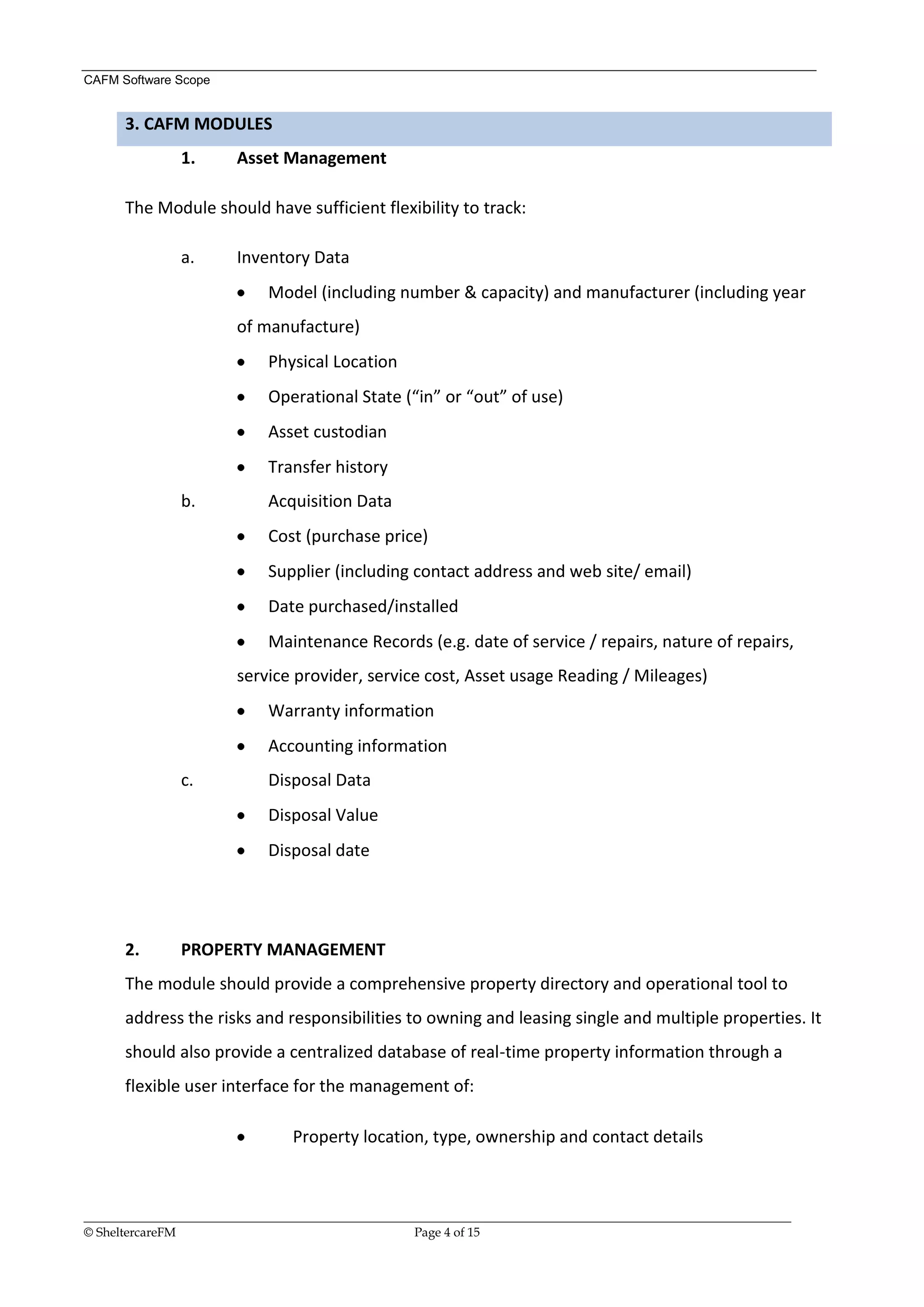 CAFM Software Scope


      3. CAFM MODULES
               1.       Asset Management

      The Module should have sufficient flexibility to track:

               a.       Inventory Data
                             Model (including number & capacity) and manufacturer (including year
                        of manufacture)
                             Physical Location
                             Operational State (“in” or “out” of use)
                             Asset custodian
                             Transfer history
               b.            Acquisition Data
                             Cost (purchase price)
                             Supplier (including contact address and web site/ email)
                             Date purchased/installed
                             Maintenance Records (e.g. date of service / repairs, nature of repairs,
                        service provider, service cost, Asset usage Reading / Mileages)
                             Warranty information
                             Accounting information
               c.            Disposal Data
                             Disposal Value
                             Disposal date




      2.       PROPERTY MANAGEMENT
      The module should provide a comprehensive property directory and operational tool to
      address the risks and responsibilities to owning and leasing single and multiple properties. It
      should also provide a centralized database of real-time property information through a
      flexible user interface for the management of:

                                 Property location, type, ownership and contact details



__________________________________________________________________________________________________________________
© SheltercareFM                                      Page 4 of 15
 