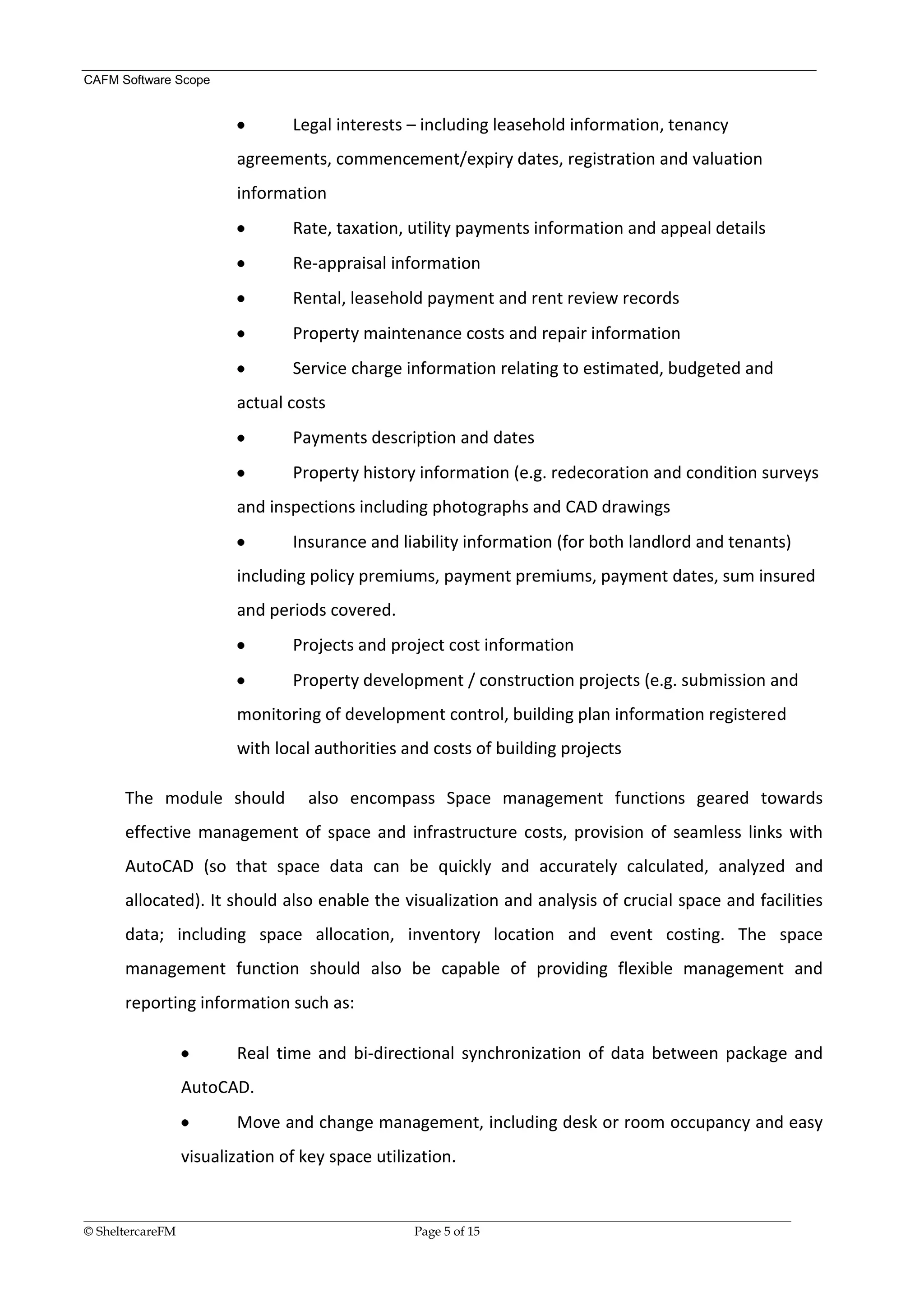 CAFM Software Scope


                                 Legal interests – including leasehold information, tenancy
                        agreements, commencement/expiry dates, registration and valuation
                        information
                                 Rate, taxation, utility payments information and appeal details
                                 Re-appraisal information
                                 Rental, leasehold payment and rent review records
                                 Property maintenance costs and repair information
                                 Service charge information relating to estimated, budgeted and
                        actual costs
                                 Payments description and dates
                                 Property history information (e.g. redecoration and condition surveys
                        and inspections including photographs and CAD drawings
                                 Insurance and liability information (for both landlord and tenants)
                        including policy premiums, payment premiums, payment dates, sum insured
                        and periods covered.
                                 Projects and project cost information
                                 Property development / construction projects (e.g. submission and
                        monitoring of development control, building plan information registered
                        with local authorities and costs of building projects

      The module should             also encompass Space management functions geared towards
      effective management of space and infrastructure costs, provision of seamless links with
      AutoCAD (so that space data can be quickly and accurately calculated, analyzed and
      allocated). It should also enable the visualization and analysis of crucial space and facilities
      data; including space allocation, inventory location and event costing. The space
      management function should also be capable of providing flexible management and
      reporting information such as:

                        Real time and bi-directional synchronization of data between package and
               AutoCAD.
                        Move and change management, including desk or room occupancy and easy
               visualization of key space utilization.


__________________________________________________________________________________________________________________
© SheltercareFM                                      Page 5 of 15
 