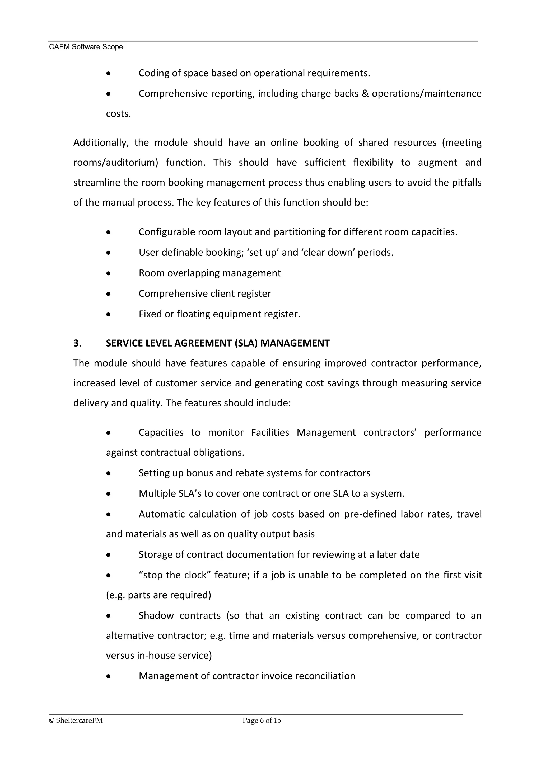 CAFM Software Scope


                        Coding of space based on operational requirements.
                        Comprehensive reporting, including charge backs & operations/maintenance
               costs.

      Additionally, the module should have an online booking of shared resources (meeting
      rooms/auditorium) function. This should have sufficient flexibility to augment and
      streamline the room booking management process thus enabling users to avoid the pitfalls
      of the manual process. The key features of this function should be:

                        Configurable room layout and partitioning for different room capacities.
                        User definable booking; ‘set up’ and ‘clear down’ periods.
                        Room overlapping management
                        Comprehensive client register
                        Fixed or floating equipment register.

      3.       SERVICE LEVEL AGREEMENT (SLA) MANAGEMENT
      The module should have features capable of ensuring improved contractor performance,
      increased level of customer service and generating cost savings through measuring service
      delivery and quality. The features should include:

                        Capacities to monitor Facilities Management contractors’ performance
               against contractual obligations.
                        Setting up bonus and rebate systems for contractors
                        Multiple SLA’s to cover one contract or one SLA to a system.
                        Automatic calculation of job costs based on pre-defined labor rates, travel
               and materials as well as on quality output basis
                        Storage of contract documentation for reviewing at a later date
                        “stop the clock” feature; if a job is unable to be completed on the first visit
               (e.g. parts are required)
                        Shadow contracts (so that an existing contract can be compared to an
               alternative contractor; e.g. time and materials versus comprehensive, or contractor
               versus in-house service)
                        Management of contractor invoice reconciliation


__________________________________________________________________________________________________________________
© SheltercareFM                                      Page 6 of 15
 