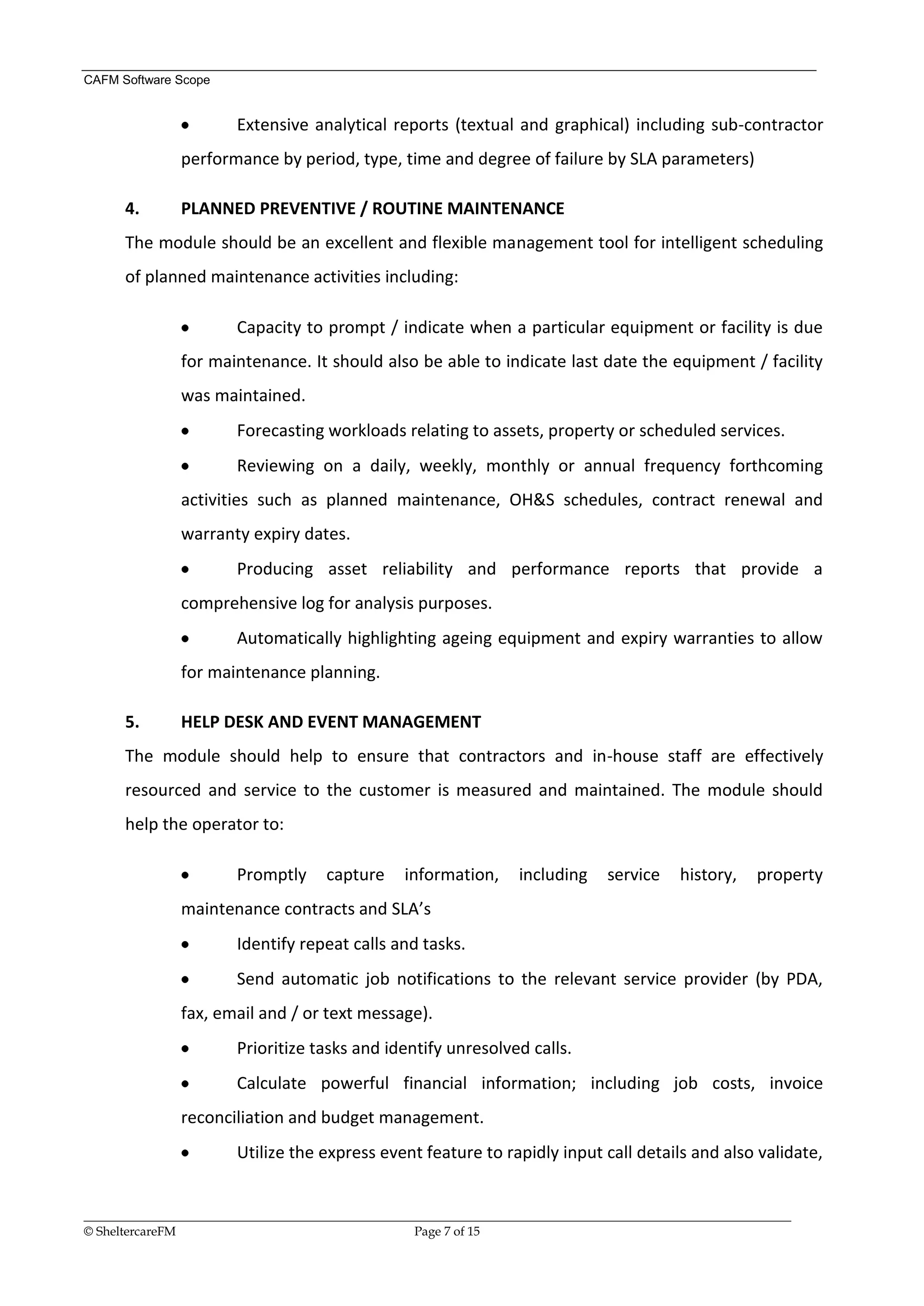 CAFM Software Scope


                        Extensive analytical reports (textual and graphical) including sub-contractor
               performance by period, type, time and degree of failure by SLA parameters)

      4.       PLANNED PREVENTIVE / ROUTINE MAINTENANCE
      The module should be an excellent and flexible management tool for intelligent scheduling
      of planned maintenance activities including:

                        Capacity to prompt / indicate when a particular equipment or facility is due
               for maintenance. It should also be able to indicate last date the equipment / facility
               was maintained.
                        Forecasting workloads relating to assets, property or scheduled services.
                        Reviewing on a daily, weekly, monthly or annual frequency forthcoming
               activities such as planned maintenance, OH&S schedules, contract renewal and
               warranty expiry dates.
                        Producing asset reliability and performance reports that provide a
               comprehensive log for analysis purposes.
                        Automatically highlighting ageing equipment and expiry warranties to allow
               for maintenance planning.

      5.       HELP DESK AND EVENT MANAGEMENT
      The module should help to ensure that contractors and in-house staff are effectively
      resourced and service to the customer is measured and maintained. The module should
      help the operator to:

                        Promptly       capture     information,       including     service     history,    property
               maintenance contracts and SLA’s
                        Identify repeat calls and tasks.
                        Send automatic job notifications to the relevant service provider (by PDA,
               fax, email and / or text message).
                        Prioritize tasks and identify unresolved calls.
                        Calculate powerful financial information; including job costs, invoice
               reconciliation and budget management.
                        Utilize the express event feature to rapidly input call details and also validate,


__________________________________________________________________________________________________________________
© SheltercareFM                                      Page 7 of 15
 