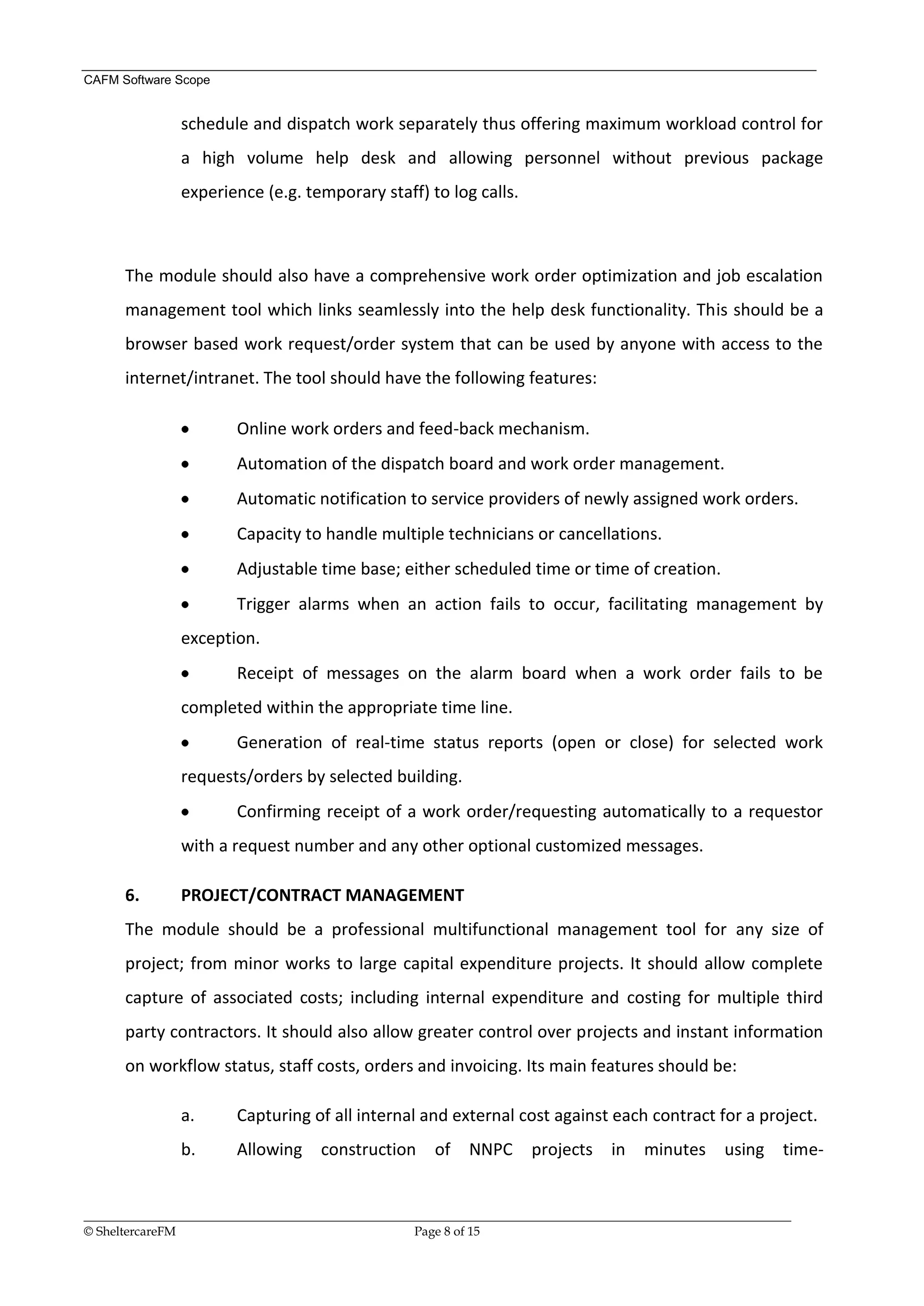CAFM Software Scope


               schedule and dispatch work separately thus offering maximum workload control for
               a high volume help desk and allowing personnel without previous package
               experience (e.g. temporary staff) to log calls.



      The module should also have a comprehensive work order optimization and job escalation
      management tool which links seamlessly into the help desk functionality. This should be a
      browser based work request/order system that can be used by anyone with access to the
      internet/intranet. The tool should have the following features:

                        Online work orders and feed-back mechanism.
                        Automation of the dispatch board and work order management.
                        Automatic notification to service providers of newly assigned work orders.
                        Capacity to handle multiple technicians or cancellations.
                        Adjustable time base; either scheduled time or time of creation.
                        Trigger alarms when an action fails to occur, facilitating management by
               exception.
                        Receipt of messages on the alarm board when a work order fails to be
               completed within the appropriate time line.
                        Generation of real-time status reports (open or close) for selected work
               requests/orders by selected building.
                        Confirming receipt of a work order/requesting automatically to a requestor
               with a request number and any other optional customized messages.

      6.       PROJECT/CONTRACT MANAGEMENT
      The module should be a professional multifunctional management tool for any size of
      project; from minor works to large capital expenditure projects. It should allow complete
      capture of associated costs; including internal expenditure and costing for multiple third
      party contractors. It should also allow greater control over projects and instant information
      on workflow status, staff costs, orders and invoicing. Its main features should be:

               a.       Capturing of all internal and external cost against each contract for a project.
               b.       Allowing      construction      of    NNPC      projects in       minutes      using time-


__________________________________________________________________________________________________________________
© SheltercareFM                                      Page 8 of 15
 