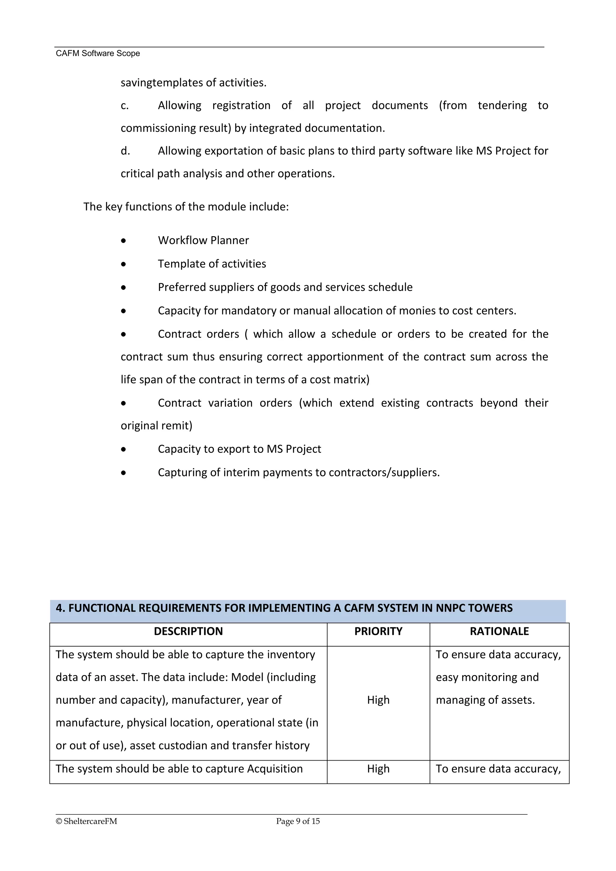 CAFM Software Scope


               savingtemplates of activities.
               c.       Allowing registration of all project documents (from tendering to
               commissioning result) by integrated documentation.
               d.       Allowing exportation of basic plans to third party software like MS Project for
               critical path analysis and other operations.

      The key functions of the module include:

                        Workflow Planner
                        Template of activities
                        Preferred suppliers of goods and services schedule
                        Capacity for mandatory or manual allocation of monies to cost centers.
                        Contract orders ( which allow a schedule or orders to be created for the
               contract sum thus ensuring correct apportionment of the contract sum across the
               life span of the contract in terms of a cost matrix)
                        Contract variation orders (which extend existing contracts beyond their
               original remit)
                        Capacity to export to MS Project
                        Capturing of interim payments to contractors/suppliers.




4. FUNCTIONAL REQUIREMENTS FOR IMPLEMENTING A CAFM SYSTEM IN NNPC TOWERS
                       DESCRIPTION                                      PRIORITY                    RATIONALE
The system should be able to capture the inventory                                         To ensure data accuracy,
data of an asset. The data include: Model (including                                       easy monitoring and
number and capacity), manufacturer, year of                                High            managing of assets.
manufacture, physical location, operational state (in
or out of use), asset custodian and transfer history
The system should be able to capture Acquisition                           High            To ensure data accuracy,


__________________________________________________________________________________________________________________
© SheltercareFM                                      Page 9 of 15
 