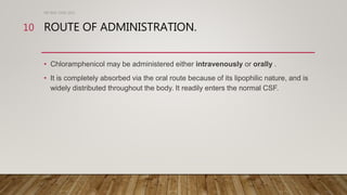 ROUTE OF ADMINISTRATION.
• Chloramphenicol may be administered either intravenously or orally .
• It is completely absorbed via the oral route because of its lipophilic nature, and is
widely distributed throughout the body. It readily enters the normal CSF.
DR WAF JUNE 2021
10
 