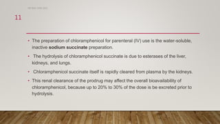 • The preparation of chloramphenicol for parenteral (IV) use is the water-soluble,
inactive sodium succinate preparation.
• The hydrolysis of chloramphenicol succinate is due to esterases of the liver,
kidneys, and lungs.
• Chloramphenicol succinate itself is rapidly cleared from plasma by the kidneys.
• This renal clearance of the prodrug may affect the overall bioavailability of
chloramphenicol, because up to 20% to 30% of the dose is be excreted prior to
hydrolysis.
DR WAF JUNE 2021
11
 