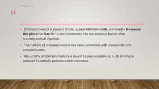• Chloramphenicol is present in bile, is secreted into milk, and readily traverses
the placental barrier. It also penetrates into the aqueous humor after
subconjunctival injection.
• The half-life of chloramphenicol has been correlated with plasma bilirubin
concentrations.
• About 50% of chloramphenicol is bound to plasma proteins; such binding is
reduced in cirrhotic patients and in neonates.
DR WAF JUNE 2021
13
 