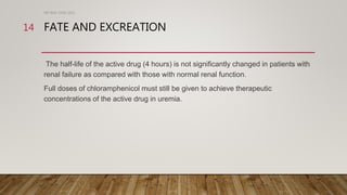FATE AND EXCREATION
The half-life of the active drug (4 hours) is not significantly changed in patients with
renal failure as compared with those with normal renal function.
Full doses of chloramphenicol must still be given to achieve therapeutic
concentrations of the active drug in uremia.
DR WAF JUNE 2021
14
 