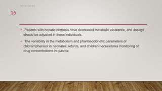 • Patients with hepatic cirrhosis have decreased metabolic clearance, and dosage
should be adjusted in these individuals.
• The variability in the metabolism and pharmacokinetic parameters of
chloramphenicol in neonates, infants, and children necessitates monitoring of
drug concentrations in plasma
DR WAF JUNE 2021
16
 