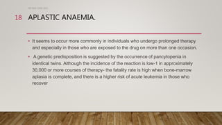 APLASTIC ANAEMIA.
• It seems to occur more commonly in individuals who undergo prolonged therapy
and especially in those who are exposed to the drug on more than one occasion.
• A genetic predisposition is suggested by the occurrence of pancytopenia in
identical twins. Although the incidence of the reaction is low-1 in approximately
30,000 or more courses of therapy- the fatality rate is high when bone-marrow
aplasia is complete, and there is a higher risk of acute leukemia in those who
recover
DR WAF JUNE 2021
18
 