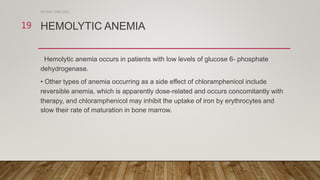 HEMOLYTIC ANEMIA
Hemolytic anemia occurs in patients with low levels of glucose 6- phosphate
dehydrogenase.
• Other types of anemia occurring as a side effect of chloramphenicol include
reversible anemia, which is apparently dose-related and occurs concomitantly with
therapy, and chloramphenicol may inhibit the uptake of iron by erythrocytes and
slow their rate of maturation in bone marrow.
DR WAF JUNE 2021
19
 