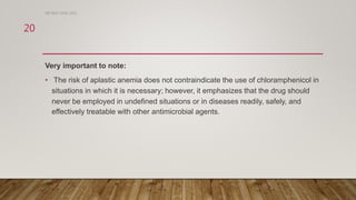 Very important to note:
• The risk of aplastic anemia does not contraindicate the use of chloramphenicol in
situations in which it is necessary; however, it emphasizes that the drug should
never be employed in undefined situations or in diseases readily, safely, and
effectively treatable with other antimicrobial agents.
DR WAF JUNE 2021
20
 