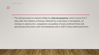 • The clinical picture is marked initially by reticulocytopenia, which occurs 5 to 7
days after the initiation of therapy, followed by a decrease in hemoglobin, an
increase in plasma iron, cytoplasmic vacuolation of early erythroid forms and
granulocyte precursors, and normoblastosis with a shift to early erythrocyte forms
DR WAF JUNE 2021
22
 