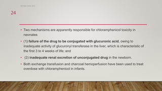 • Two mechanisms are apparently responsible for chloramphenicol toxicity in
neonates
• (1) failure of the drug to be conjugated with glucuronic acid, owing to
inadequate activity of glucuronyl transferase in the liver, which is characteristic of
the first 3 to 4 weeks of life; and
• (2) inadequate renal excretion of unconjugated drug in the newborn.
• Both exchange transfusion and charcoal hemoperfusion have been used to treat
overdose with chloramphenicol in infants.
DR WAF JUNE 2021
24
 