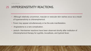HYPERSENSITIVITY REACTIONS.
• Although relatively uncommon, macular or vesicular skin rashes occur as a result
of hypersensitivity to chloramphenicol.
• Fever may appear simultaneously or be the sole manifestation.
• Angioedema is a rare complication.
• Jarisch- Herxheimer reactions have been observed shortly after institution of
chloramphenicol therapy for syphilis, brucellosis, and typhoid fever.
DR WAF JUNE 2021
25
 