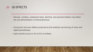 GI EFFECTS
• Nausea, vomiting, unpleasant taste, diarrhea, and perineal irritation may follow
the oral administration of chloramphenicol.
• Among the rare toxic effects produced by this antibiotic are blurring of vision and
digital paresthesias.
• Optic neuritis occurs in 3% to 5% of children
DR WAF JUNE 2021
26
 