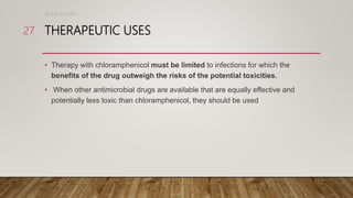 THERAPEUTIC USES
• Therapy with chloramphenicol must be limited to infections for which the
benefits of the drug outweigh the risks of the potential toxicities.
• When other antimicrobial drugs are available that are equally effective and
potentially less toxic than chloramphenicol, they should be used
DR WAF JUNE 2021
27
 