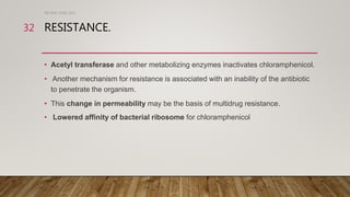 RESISTANCE.
• Acetyl transferase and other metabolizing enzymes inactivates chloramphenicol.
• Another mechanism for resistance is associated with an inability of the antibiotic
to penetrate the organism.
• This change in permeability may be the basis of multidrug resistance.
• Lowered affinity of bacterial ribosome for chloramphenicol
DR WAF JUNE 2021
32
 