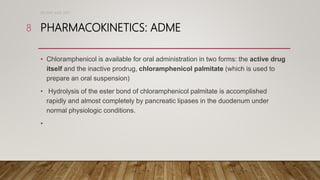 PHARMACOKINETICS: ADME
• Chloramphenicol is available for oral administration in two forms: the active drug
itself and the inactive prodrug, chloramphenicol palmitate (which is used to
prepare an oral suspension)
• Hydrolysis of the ester bond of chloramphenicol palmitate is accomplished
rapidly and almost completely by pancreatic lipases in the duodenum under
normal physiologic conditions.
•
DR WAF JUNE 2021
8
 
