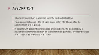ABSORPTION
• Chloramphenicol then is absorbed from the gastrointestinal tract
• Peak concentrations of 10 to 13 µg/ml occur within 2 to 3 hours after the
administration of a 1-g dose.
• In patients with gastrointestinal disease or in newborns, the bioavailability is
greater for chloramphenicol than for chloramphenicol palmitate, probably because
of the incomplete hydrolysis of the latter
DR WAF JUNE 2021
9
 