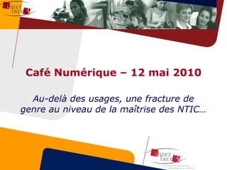 Café Numérique – 12 mai 2010 Au-delà des usages, une fracture de genre au niveau de la maîtrise des NTIC… 