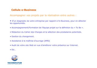 Cellule e-Business

Accompagner vos projets par la réalisation entre autres :

•  D’un diagnostic de votre entreprise par rapport à l’e-Business, pour en détecter
les opportunités.

• Accompagnement/Formation de l’équipe projet sur la définition du « To Be ».

• Rédaction du Cahier des Charges et la sélection des prestataires potentiels.

• Gestion du changement.

• Assistance à la maîtrise d’ouvrage (AMO)

• Audit de votre site Web en vue d’améliorer votre présence sur Internet.

• Etc…
 