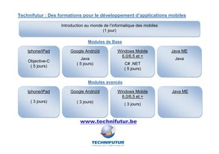 Technifutur : Des formations pour le développement d’applications mobiles

                  Introduction au monde de l’informatique des mobiles
                                       (1 jour)

                                Modules de Base

    Iphone/iPad       Google Androïd           Windows Mobile           Java ME
                                                 6.0/6.5 et +
                             Java                                        Java
    Objective-C
                          ( 5 jours)               C# .NET
     ( 5 jours)
                                                   ( 5 jours)


                                Modules avancés

    Iphone/iPad       Google Androïd           Windows Mobile           Java ME
                                                 6.0/6.5 et +
     ( 3 jours)           ( 3 jours)
                                                   ( 3 jours)



                            www.technifutur.be
 