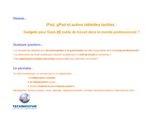 Réaliste…

                               iPad, gPad et autres tablettes tactiles :
         Gadgets pour Geek et outils de travail dans le monde professionnel ?


Quelques questions…
• La réussite des tablettes pour les technophiles et le grand public est-elle transposable dans le monde professionnel ?
• Le phénomène de mode actuel peut-il devenir durablement un outil de travail en entreprise ?
• Des applications mobiles sécurisées existent-elles pour optimiser mon travail ?



Un périmètre…
Un chef d’entreprises, un commercial ou un indépendant… :
                collaborateur nomade,
                en déplacement ou pas,
                accès n'importe où et n'importe quand à…
Messageries, réseaux sociaux, news, agendas, catalogues produits, données clients/fournisseurs, historiques du SAV,…
 