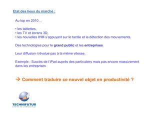 Etat des lieux du marché :

 Au top en 2010…

 • les tablettes,
 • les TV et écrans 3D,
 • les nouvelles IHM s’appuyant sur le tactile et la détection des mouvements.

 Des technologies pour le grand public et les entreprises.

 Leur diffusion n’évolue pas à la même vitesse.

 Exemple : Succès de l’iPad auprès des particuliers mais pas encore massivement
 dans les entreprises



     Comment traduire ce nouvel objet en productivité ?
 