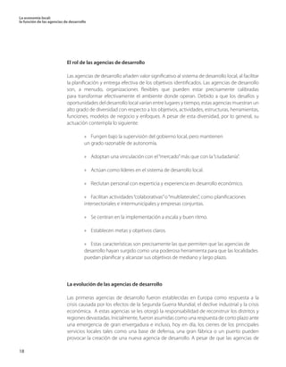 La economía local: 
la función de las agencias de desarrollo 
18 
El rol de las agencias de desarrollo 
Las agencias de desarrollo añaden valor significativo al sistema de desarrollo local, al facilitar la planificación y entrega efectiva de los objetivos identificados. Las agencias de desarrollo son, a menudo, organizaciones flexibles que pueden estar precisamente calibradas para transformar efectivamente el ambiente donde operan. Debido a que los desafíos y oportunidades del desarrollo local varían entre lugares y tiempo, estas agencias muestran un alto grado de diversidad con respecto a los objetivos, actividades, estructuras, herramientas, funciones, modelos de negocio y enfoques. A pesar de esta diversidad, por lo general, su actuación contempla lo siguiente: 
» Fungen bajo la supervisión del gobierno local, pero mantienen 
un grado razonable de autonomía. 
» Adoptan una vinculación con el “mercado” más que con la “ciudadanía”. 
» Actúan como líderes en el sistema de desarrollo local. 
» Reclutan personal con experticia y experiencia en desarrollo económico. 
» Facilitan actividades “colaborativas” o “multilaterales”, como planificaciones 
intersectoriales e intermunicipales y empresas conjuntas. 
» Se centran en la implementación a escala y buen ritmo. 
» Establecen metas y objetivos claros. 
» Estas características son precisamente las que permiten que las agencias de 
desarrollo hayan surgido como una poderosa herramienta para que las localidades 
puedan planificar y alcanzar sus objetivos de mediano y largo plazo. 
La evolución de las agencias de desarrollo 
Las primeras agencias de desarrollo fueron establecidas en Europa como respuesta a la crisis causada por los efectos de la Segunda Guerra Mundial, el declive industrial y la crisis económica. A estas agencias se les otorgó la responsabilidad de reconstruir los distritos y regiones devastadas. Inicialmente, fueron asumidas como una respuesta de corto plazo ante una emergencia de gran envergadura e incluso, hoy en día, los cierres de los principales servicios locales tales como una base de defensa, una gran fábrica o un puerto pueden provocar la creación de una nueva agencia de desarrollo. A pesar de que las agencias de  