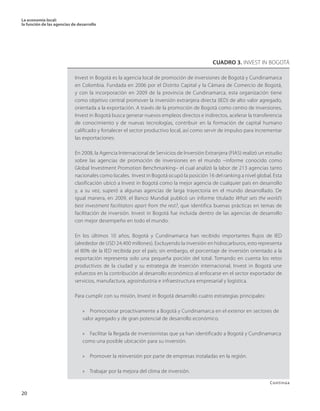 La economía local: 
la función de las agencias de desarrollo 
20 
continúa 
Invest in Bogotá es la agencia local de promoción de inversiones de Bogotá y Cundinamarca en Colombia. Fundada en 2006 por el Distrito Capital y la Cámara de Comercio de Bogotá, y con la incorporación en 2009 de la provincia de Cundinamarca, esta organización tiene como objetivo central promover la inversión extranjera directa (IED) de alto valor agregado, orientada a la exportación. A través de la promoción de Bogotá como centro de inversiones, Invest in Bogotá busca generar nuevos empleos directos e indirectos, acelerar la transferencia de conocimiento y de nuevas tecnologías, contribuir en la formación de capital humano calificado y fortalecer el sector productivo local, así como servir de impulso para incrementar las exportaciones. 
En 2008, la Agencia Internacional de Servicios de Inversión Extranjera (FIAS) realizó un estudio sobre las agencias de promoción de inversiones en el mundo –informe conocido como Global Investment Promotion Benchmarking– el cual analizó la labor de 213 agencias tanto nacionales como locales. Invest in Bogotá ocupó la posición 16 del ranking a nivel global. Esta clasificación ubicó a Invest in Bogotá como la mejor agencia de cualquier país en desarrollo y, a su vez, superó a algunas agencias de larga trayectoria en el mundo desarrollado. De igual manera, en 2009, el Banco Mundial publicó un informe titulado What sets the world’s best investment facilitators apart from the rest?, que identifica buenas prácticas en temas de facilitación de inversión. Invest in Bogotá fue incluida dentro de las agencias de desarrollo con mejor desempeño en todo el mundo. 
En los últimos 10 años, Bogotá y Cundinamarca han recibido importantes flujos de IED (alrededor de USD 24.400 millones). Excluyendo la inversión en hidrocarburos, esto representa el 80% de la IED recibida por el país; sin embargo, el porcentaje de inversión orientado a la exportación representa solo una pequeña porción del total. Tomando en cuenta los retos productivos de la ciudad y su estrategia de inserción internacional, Invest in Bogotá une esfuerzos en la contribución al desarrollo económico al enfocarse en el sector exportador de servicios, manufactura, agroindustria e infraestructura empresarial y logística. 
Para cumplir con su misión, Invest in Bogotá desarrolló cuatro estrategias principales: 
» Promocionar proactivamente a Bogotá y Cundinamarca en el exterior en sectores de 
valor agregado y de gran potencial de desarrollo económico. 
» Facilitar la llegada de inversionistas que ya han identificado a Bogotá y Cundinamarca como una posible ubicación para su inversión. 
» Promover la reinversión por parte de empresas instaladas en la región. 
» Trabajar por la mejora del clima de inversión. 
CUADRO 3. INVEST IN BOGOTÁ 
Continúa  