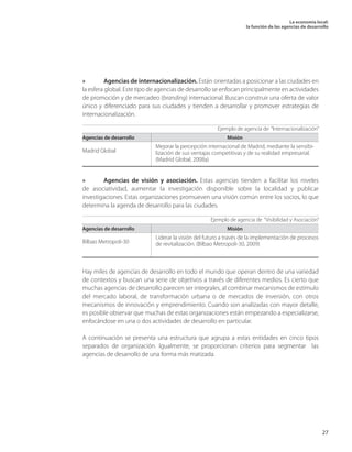 La economía local: 
la función de las agencias de desarrollo 
27 
» Agencias de internacionalización. Están orientadas a posicionar a las ciudades en la esfera global. Este tipo de agencias de desarrollo se enfocan principalmente en actividades de promoción y de mercadeo (branding) internacional. Buscan construir una oferta de valor único y diferenciado para sus ciudades y tienden a desarrollar y promover estrategias de internacionalización. 
» Agencias de visión y asociación. Estas agencias tienden a facilitar los niveles de asociatividad, aumentar la investigación disponible sobre la localidad y publicar investigaciones. Estas organizaciones promueven una visión común entre los socios, lo que determina la agenda de desarrollo para las ciudades. 
Hay miles de agencias de desarrollo en todo el mundo que operan dentro de una variedad de contextos y buscan una serie de objetivos a través de diferentes medios. Es cierto que muchas agencias de desarrollo parecen ser integrales, al combinar mecanismos de estímulo del mercado laboral, de transformación urbana o de mercados de inversión, con otros mecanismos de innovación y emprendimiento. Cuando son analizadas con mayor detalle, es posible observar que muchas de estas organizaciones están empezando a especializarse, enfocándose en una o dos actividades de desarrollo en particular. 
A continuación se presenta una estructura que agrupa a estas entidades en cinco tipos separados de organización. Igualmente, se proporcionan criterios para segmentar las agencias de desarrollo de una forma más matizada. 
Ejemplo de agencia de “Internacionalización” 
Agencias de desarrollo 
Misión 
Madrid Global 
Mejorar la percepción internacional de Madrid, mediante la sensibilización de sus ventajas competitivas y de su realidad empresarial. (Madrid Global, 2008a) 
Ejemplo de agencia de “Visibilidad y Asociación” 
Agencias de desarrollo 
Misión 
Bilbao Metropoli-30 
Liderar la visión del futuro a través de la implementación de procesos de revitalización. (Bilbao Metropoli-30, 2009)  