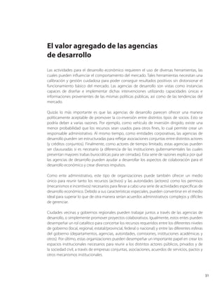 31 
El valor agregado de las agencias 
de desarrollo 
Las actividades para el desarrollo económico requieren el uso de diversas herramientas, las cuales pueden influenciar el comportamiento del mercado. Tales herramientas necesitan una calibración y gestión cuidadosa para poder conseguir resultados positivos sin distorsionar el funcionamiento básico del mercado. Las agencias de desarrollo son vistas como instancias capaces de diseñar e implementar dichas intervenciones utilizando capacidades únicas e informaciones provenientes de las mismas políticas públicas, así como de las tendencias del mercado. 
Quizás lo más importante es que las agencias de desarrollo parecen ofrecer una manera políticamente aceptable de promover la co-inversión entre distintos tipos de socios. Esto se podría deber a varias razones. Por ejemplo, como vehículo de inversión dirigido, existe una menor probabilidad que los recursos sean usados para otros fines, lo cual permite crear un responsable administrativo. Al mismo tiempo, como entidades corporativas, las agencias de desarrollo pueden ser estructuradas para reflejar asociaciones conjuntas entre distintos actores (y créditos conjuntos). Finalmente, como actores de tiempo limitado, estas agencias pueden ser clausuradas si es necesario (a diferencia de las instituciones gubernamentales las cuales presentan mayores trabas burocráticas para ser cerradas). Esta serie de razones explica por qué las agencias de desarrollo pueden ayudar a desarrollar los aspectos de colaboración para el desarrollo económico y crear diversos impulsos. 
Como ente administrativo, este tipo de organizaciones puede también ofrecer un medio único para reunir tanto los recursos (activos) y las autoridades (actores) como los permisos (mecanismos e incentivos) necesarios para llevar a cabo una serie de actividades específicas de desarrollo económico. Debido a sus características especiales, pueden convertirse en el medio ideal para superar lo que de otra manera serían acuerdos administrativos complejos y difíciles de gerenciar. 
Ciudades vecinas y gobiernos regionales pueden trabajar juntos a través de las agencias de desarrollo, o simplemente promover proyectos colaborativos. Igualmente, estos entes pueden desempeñar un rol catalítico para concertar los recursos requeridos entre los diferentes niveles de gobierno (local, regional, estatal/provincial, federal o nacional) y entre las diferentes esferas del gobierno (departamentos, agencias, autoridades, comisiones, instituciones académicas y otros). Por último, estas organizaciones pueden desempeñar un importante papel en crear los espacios institucionales necesarios para reunir a los distintos actores públicos, privados y de la sociedad civil, a través de empresas conjuntas, asociaciones, acuerdos de servicios, pactos y otros mecanismos institucionales.  