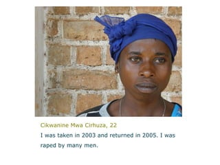 Cikwanine Mwa Cirhuza, 22 I was taken in 2003 and returned in 2005. I was  raped by many men.   