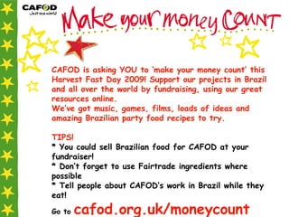 CAFOD is asking YOU to ‘make your money count’ this Harvest Fast Day 2009! Support our projects in Brazil and all over the world by fundraising, using our great resources online. We’ve got music, games, films, loads of ideas and amazing Brazilian party food recipes to try.  TIPS! * You could sell Brazilian food for CAFOD at your fundraiser!  * Don’t forget to use Fairtrade ingredients where possible * Tell people about CAFOD’s work in Brazil while they eat!   Go to  cafod.org.uk/moneycount 