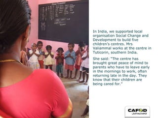 In India, we supported local organisation Social Change and Development to build five children’s centres. Mrs Valiammal works at the centre in Tuticorin, southern India.  She said: “ The centre has brought great peace of mind to parents who have to leave early in the mornings to work, often returning late in the day. They know that their children are being cared for.” 