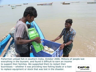 Fishermen unload fish in southern India, October 2006. Millions of people lost everything in the tsunami, and found it difficult to earn an income  to support their families. We supported them to restart their businesses – whether it was providing new fishing boats or a loan to replace equipment or stock that was lost in the disaster. 