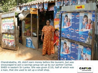 Chandrabatha, 49, didn’t earn money before the tsunami, but was  encouraged to join a savings group set up by our partner Caritas  EHED in eastern Sri Lanka. She was given £110, half of which was  a loan, that she used to set up a small shop.  