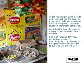 In the beginning she sold biscuits and sugar, but now the shop has expanded to sell a whole range of items including rice, cold drinks, shampoo and organic vegetables. As well as the loan, she received training in how to run her own business.  She said: “Now we don’t need our husbands to provide everything, and I’m spending my time productively. The solutions to our problems are with us.” 