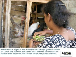 Mother of four, Rajani is also a member of a savings group in eastern  Sri Lanka. She used her loan from Caritas EHED to buy chickens to  replace those lost in the tsunami and restart her poultry business. 