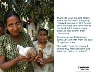 Thanks to your support, Rajani and other women in the group received training on bird flu and other illnesses and have links to the local vet if there are any diseases they cannot treat themselves.  Rajani now has 24 birds and earns £14 a month from the sale of eggs and meat.  She said: “I use the money I earn to buy more chickens and send my children to school.” 