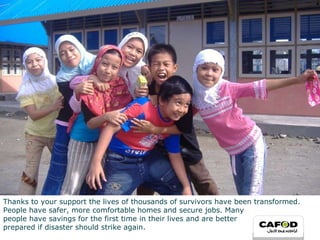 Thanks to your support the lives of thousands of survivors have been transformed. People have safer, more comfortable homes and secure jobs. Many  people have savings for the first time in their lives and are better prepared if disaster should strike again. 