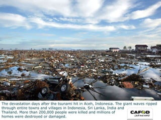 The devastation days after the tsunami hit in Aceh, Indonesia. The giant waves ripped through entire towns and villages in Indonesia, Sri Lanka, India and  Thailand. More than 200,000 people were killed and millions of  homes were destroyed or damaged. 