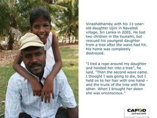 Vinashathamby with his 11-year-old daughter Ujini in Navaledi village, Sri Lanka in 2005. He lost two children in the tsunami, but rescued his youngest daughter from a tree after the wave had hit. His home was completely destroyed.  “ I tied a rope around my daughter and hoisted her into a tree”, he said. “Then the second wave came. I thought I was going to die, but I held on to her hair with one hand – and the trunk of the tree with the other. When I brought her down she was unconscious.” 
